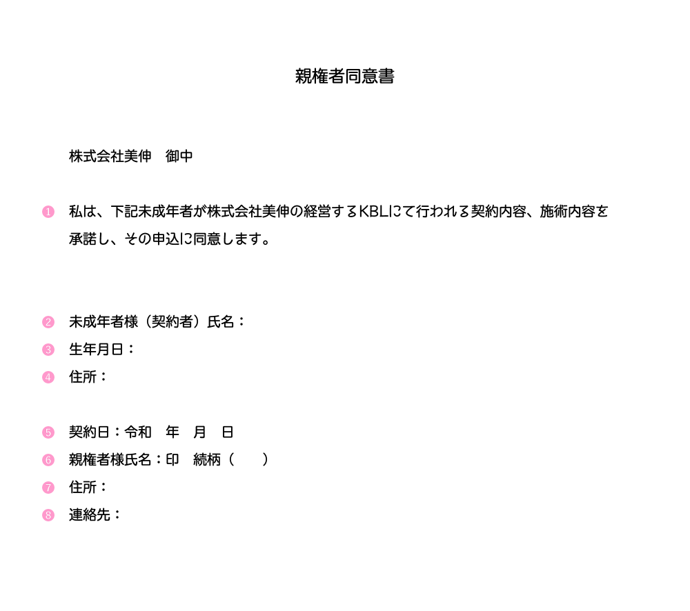 親権者同意書 株式会社美伸 御中 私は、下記未成年者が株式会社美伸の経営するKBLにて行われる契約内容、施術内容を承諾し、その申込に同意します。 未成年者様(契約者)氏名:生年月日:住所:契約日:令和 年 月 日親権者様氏名:印 続柄( )住所:連絡先: