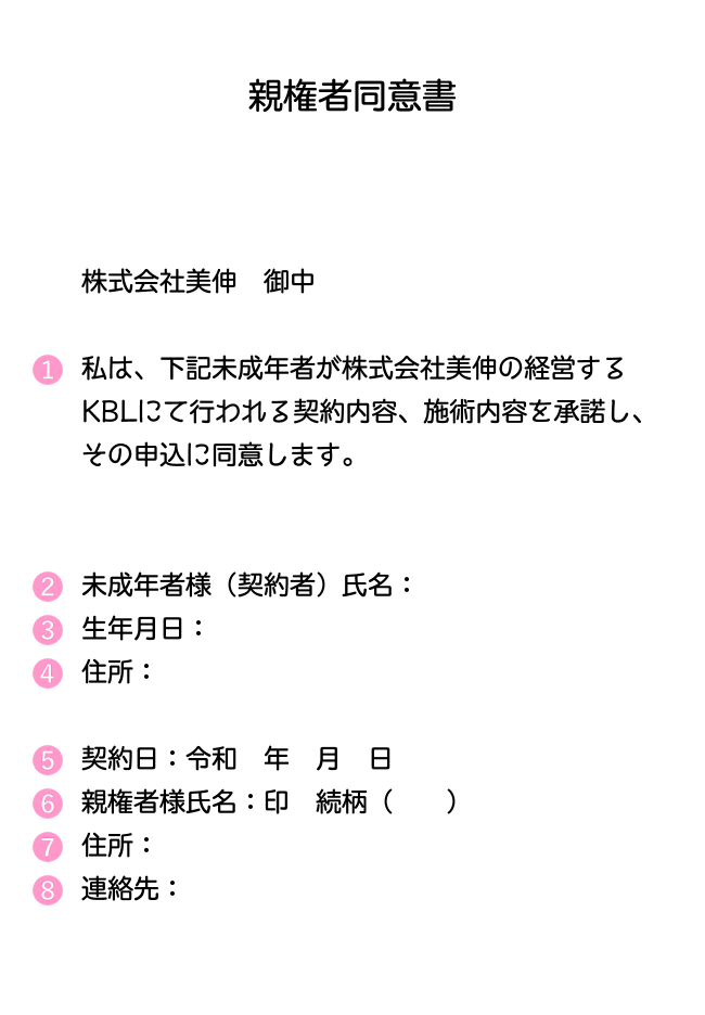 親権者同意書 株式会社美伸 御中 私は、下記未成年者が株式会社美伸の経営するKBLにて行われる契約内容、施術内容を承諾し、その申込に同意します。 未成年者様(契約者)氏名:生年月日:住所:契約日:令和 年 月 日親権者様氏名:印 続柄( )住所:連絡先: