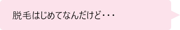 「脱毛はじめてなんだけど・・・」