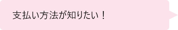 「支払い方法が知りたい！」