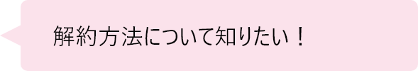 「解約方法について知りたい！」