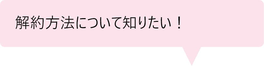 「解約方法について知りたい！」